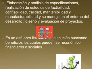  Elaboración y análisis de especificaciones,
realización de estudios de factibilidad,
confiabilidad, calidad, mantenibilidad y
manufacturabilidad y su manejo en el entorno del
desarrollo , diseño y evaluación de proyectos.
 Es un esfuerzo llevado a su ejecución buscando
beneficios los cuales pueden ser económico
financieros o sociales.
 