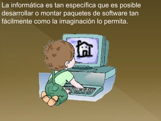 La informática es tan específica que es posible
desarrollar o montar paquetes de software tan
fácilmente como la imaginación lo permita.
 
