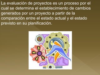 La evaluación de proyectos es un proceso por el
cual se determina el establecimiento de cambios
generados por un proyecto a partir de la
comparación entre el estado actual y el estado
previsto en su planificación.
 