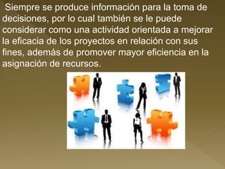 Siempre se produce información para la toma de
decisiones, por lo cual también se le puede
considerar como una actividad orientada a mejorar
la eficacia de los proyectos en relación con sus
fines, además de promover mayor eficiencia en la
asignación de recursos.
 