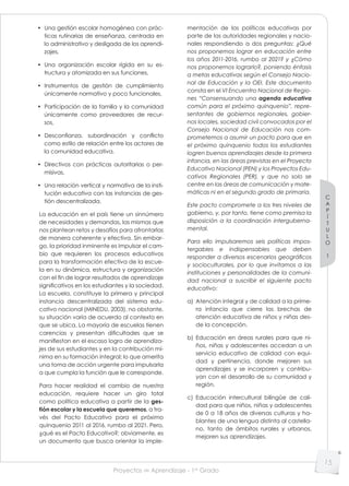 Proyectos de Aprendizaje - 1er
Grado
C
A
P
Í
T
U
L
O
1
15
• Una gestión escolar homogénea con prác-
ticas rutinarias de enseñanza, centrada en
lo administrativo y desligada de los aprendi-
zajes,
• Una organización escolar rígida en su es-
tructura y atomizada en sus funciones,
• Instrumentos de gestión de cumplimiento
únicamente normativo y poco funcionales,
• Participación de la familia y la comunidad
únicamente como proveedores de recur-
sos,
• Desconfianza, subordinación y conﬂicto
como estilo de relación entre los actores de
la comunidad educativa,
• Directivos con prácticas autoritarias o per-
misivas,
• Una relación vertical y normativa de la insti-
tución educativa con las instancias de ges-
tión descentralizada.
La educación en el país tiene un sinnúmero
de necesidades y demandas, las mismas que
nos plantean retos y desafíos para afrontarlas
de manera coherente y efectiva. Sin embar-
go, la prioridad inminente es impulsar el cam-
bio que requieren los procesos educativos
para la transformación efectiva de la escue-
la en su dinámica, estructura y organización
con el fin de lograr resultados de aprendizaje
significativos en los estudiantes y la sociedad.
La escuela, constituye la primera y principal
instancia descentralizada del sistema edu-
cativo nacional (MINEDU, 2003), no obstante,
su situación varía de acuerdo al contexto en
que se ubica. La mayoría de escuelas tienen
carencias y presentan dificultades que se
manifiestan en el escaso logro de aprendiza-
jes de sus estudiantes y en la contribución mí-
nima en su formación integral; lo que amerita
una toma de acción urgente para impulsarla
a que cumpla la función que le corresponde.
Para hacer realidad el cambio de nuestra
educación, requiere hacer un giro total
como política educativa a partir de la ges-
tión escolar y la escuela que queremos, a tra-
vés del Pacto Educativo para el próximo
quinquenio 2011 al 2016, rumbo al 2021. Pero,
¿qué es el Pacto Educativo?; obviamente, es
un documento que busca orientar la imple-
mentación de las políticas educativas por
parte de las autoridades regionales y nacio-
nales respondiendo a dos preguntas: ¿Qué
nos proponemos lograr en educación entre
los años 2011-2016, rumbo al 2021? y ¿Cómo
nos proponemos lograrlo?, poniendo énfasis
a metas educativas según el Consejo Nacio-
nal de Educación y la OEI. Este documento
consta en el VI Encuentro Nacional de Regio-
nes “Consensuando una agenda educativa
común para el próximo quinquenio”, repre-
sentantes de gobiernos regionales, gobier-
nos locales, sociedad civil convocados por el
Consejo Nacional de Educación nos com-
prometemos a asumir un pacto para que en
el próximo quinquenio todos los estudiantes
logren buenos aprendizajes desde la primera
infancia, en las áreas previstas en el Proyecto
Educativo Nacional (PEN) y los Proyectos Edu-
cativos Regionales (PER), y que no solo se
centre en las áreas de comunicación y mate-
máticas ni en el segundo grado de primaria.
Este pacto compromete a los tres niveles de
gobierno, y, por tanto, tiene como premisa la
disposición a la coordinación interguberna-
mental.
Para ello impulsaremos seis políticas impos-
tergables e indispensables que deben
responder a diversos escenarios geográﬁcos
y socioculturales, por lo que invitamos a las
instituciones y personalidades de la comuni-
dad nacional a suscribir el siguiente pacto
educativo:
a) Atención integral y de calidad a la prime-
ra infancia que cierre las brechas de
atención educativa de niños y niñas des-
de la concepción.
b) Educación en áreas rurales para que ni-
ños, niñas y adolescentes accedan a un
servicio educativo de calidad con equi-
dad y pertinencia, donde mejoren sus
aprendizajes y se incorporen y contribu-
yan con el desarrollo de su comunidad y
región.
c) Educación intercultural bilingüe de cali-
dad para que niños, niñas y adolescentes
de 0 a 18 años de diversas culturas y ha-
blantes de una lengua distinta al castella-
no, tanto de ámbitos rurales y urbanos,
mejoren sus aprendizajes.
 
