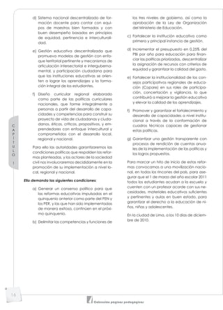 C
A
P
Í
T
U
L
O
1
16
Colección páginas pedagógicas
d) Sistema nacional descentralizado de for-
mación docente para contar con equi-
pos de maestros bien formados y con
buen desempeño basados en principios
de equidad, pertinencia e interculturali-
dad.
e) Gestión educativa descentralizada que
promueva modelos de gestión con enfo-
que territorial pertinente y mecanismos de
articulación intersectorial e interguberna-
mental, y participación ciudadana para
que las instituciones educativas se orien-
ten a lograr los aprendizajes y la forma-
ción integral de los estudiantes.
f) Diseño curricular regional elaborado
como parte de las políticas curriculares
nacionales, que forme integralmente a
personas a partir del desarrollo de capa-
cidades y competencias para construir su
proyecto de vida de ciudadanas y ciuda-
danos, éticos, críticos, propositivos, y em-
prendedores con enfoque intercultural y
comprometidos con el desarrollo local,
regional y nacional.
Para ello las autoridades garantizaremos las
condiciones políticas que respalden las refor-
mas planteadas, y los actores de la sociedad
civil nos involucraremos decididamente en la
promoción de su implementación a nivel lo-
cal, regional y nacional.
Ello demanda las siguientes condiciones:
a) Generar un consenso político para que
las reformas educativas impulsadas en el
quinquenio anterior como parte del PEN y
los PER, y las que han sido implementadas
de manera exitosa, continúen en el próxi-
mo quinquenio.
b) Delimitar las competencias y funciones de
los tres niveles de gobierno, así como la
aprobación de la Ley de Organización
del Ministerio de Educación.
c) Fortalecer la institución educativa como
primera y principal instancia de gestión.
d) Incrementar el presupuesto en 0,25% del
PBI por año para educación para finan-
ciar las políticas priorizadas, descentralizar
la asignación de recursos con criterios de
equidad y garantizar la calidad del gasto.
e) Fortalecer la institucionalidad de los con-
sejos participativos regionales de educa-
ción (Copare) en sus roles de participa-
ción, concertación y vigilancia, lo que
contribuirá a mejorar la gestión educativa
y elevar la calidad de los aprendizajes.
f) Promover y garantizar el fortalecimiento y
desarrollo de capacidades a nivel institu-
cional a través de la conformación de
cuadros técnicos capaces de gestionar
estas políticas.
g) Garantizar una gestión transparente con
procesos de rendición de cuentas anua-
les de la implementación de las políticas y
los logros propuestos.
Para marcar un hito de inicio de estas refor-
mas convocamos a una movilización nacio-
nal, en todos los rincones del país, para ase-
gurar que el 1 de marzo del año escolar 2011
todos los estudiantes acudan a la escuela y
cuenten con un profesor acorde con sus ne-
cesidades, materiales educativos suficientes
y pertinentes y aulas en buen estado, para
garantizar el derecho a la educación de ni-
ños, niñas y adolescentes.
En la ciudad de Lima, a los 10 días de diciem-
bre de 2010.
 