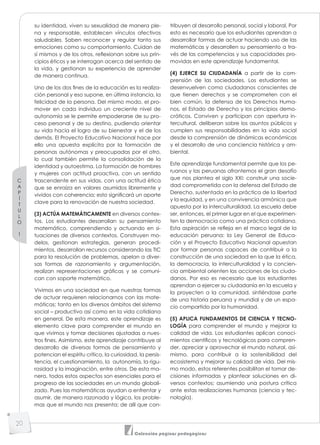 C
A
P
Í
T
U
L
O
1
20
Colección páginas pedagógicas
su identidad, viven su sexualidad de manera ple-
na y responsable, establecen vínculos afectivos
saludables. Saben reconocer y regular tanto sus
emociones como su comportamiento. Cuidan de
sí mismos y de los otros, reﬂexionan sobre sus prin-
cipios éticos y se interrogan acerca del sentido de
la vida, y gestionan su experiencia de aprender
de manera continua.
Uno de los dos fines de la educación es la realiza-
ción personal y eso supone, en última instancia, la
felicidad de la persona. Del mismo modo, el pro-
mover en cada individuo un creciente nivel de
autonomía se le permite empoderarse de su pro-
ceso personal y de su destino, pudiendo orientar
su vida hacia el logro de su bienestar y el de los
demás. El Proyecto Educativo Nacional hace por
ello una apuesta explícita por la formación de
personas autónomas y preocupadas por el otro,
lo cual también permite la consolidación de la
identidad y autoestima. La formación de hombres
y mujeres con actitud proactiva, con un sentido
trascendente en sus vidas, con una actitud ética
que se enraíza en valores asumidos libremente y
vividos con coherencia; esto significará un aporte
clave para la renovación de nuestra sociedad.
(3) ACTÚA MATEMÁTICAMENTE en diversos contex-
tos. Los estudiantes desarrollan su pensamiento
matemático, comprendiendo y actuando en si-
tuaciones de diversos contextos. Construyen mo-
delos, gestionan estrategias, generan procedi-
mientos, desarrollan recursos considerando las TIC
para la resolución de problemas, apelan a diver-
sas formas de razonamiento y argumentación,
realizan representaciones gráficas y se comuni-
can con soporte matemático.
Vivimos en una sociedad en que nuestras formas
de actuar requieren relacionarnos con las mate-
máticas; tanto en los diversos ámbitos del sistema
social – productivo así como en la vida cotidiana
en general. De esta manera, este aprendizaje es
elemento clave para comprender el mundo en
que vivimos y tomar decisiones ajustadas a nues-
tros fines. Asimismo, este aprendizaje contribuye al
desarrollo de diversas formas de pensamiento y
potencian el espíritu crítico, la curiosidad, la persis-
tencia, el cuestionamiento, la autonomía, la rigu-
rosidad y la imaginación, entre otros. De esta ma-
nera, todos estos aspectos son esenciales para el
progreso de las sociedades en un mundo globali-
zado. Pues las matemáticas ayudan a enfrentar y
asumir, de manera razonada y lógica, los proble-
mas que el mundo nos presenta; de allí que con-
tribuyen al desarrollo personal, social y laboral. Por
esto es necesario que los estudiantes aprendan a
desarrollar formas de actuar haciendo uso de las
matemáticas y desarrollen su pensamiento a tra-
vés de las competencias y sus capacidades pro-
movidas en este aprendizaje fundamental.
(4) EJERCE SU CIUDADANÍA a partir de la com-
prensión de las sociedades. Los estudiantes se
desenvuelven como ciudadanos conscientes de
que tienen derechos y se comprometen con el
bien común, la defensa de los Derechos Huma-
nos, el Estado de Derecho y los principios demo-
cráticos. Conviven y participan con apertura in-
tercultural, deliberan sobre los asuntos públicos y
cumplen sus responsabilidades en la vida social
desde la comprensión de dinámicas económicas
y el desarrollo de una conciencia histórica y am-
biental.
Este aprendizaje fundamental permite que los pe-
ruanos y las peruanas afrontemos el gran desafío
que nos plantea el siglo XXI: construir una socie-
dad comprometida con la defensa del Estado de
Derecho, sustentada en la práctica de la libertad
y la equidad, y en una convivencia armónica que
apuesta por la interculturalidad. La escuela debe
ser, entonces, el primer lugar en el que experimen-
ten la democracia como una práctica cotidiana.
Esta aspiración se reﬂeja en el marco legal de la
educación peruana: la Ley General de Educa-
ción y el Proyecto Educativo Nacional apuestan
por formar personas capaces de contribuir a la
construcción de una sociedad en la que la ética,
la democracia, la interculturalidad y la concien-
cia ambiental orienten las acciones de los ciuda-
danos. Por eso es necesario que los estudiantes
aprendan a ejercer su ciudadanía en la escuela y
la proyecten a la comunidad, sintiéndose parte
de una historia peruana y mundial y de un espa-
cio compartido por la humanidad.
(5) APLICA FUNDAMENTOS DE CIENCIA Y TECNO-
LOGÍA para comprender el mundo y mejorar la
calidad de vida. Los estudiantes aplican conoci-
mientos científicos y tecnológicos para compren-
der, apreciar y aprovechar el mundo natural, asi-
mismo, para contribuir a la sostenibilidad del
ecosistema y mejorar su calidad de vida. Del mis-
mo modo, estos referentes posibilitan el tomar de-
cisiones informadas y plantear soluciones en di-
versos contextos; asumiendo una postura crítica
ante estas realizaciones humanas (ciencia y tec-
nología).
 