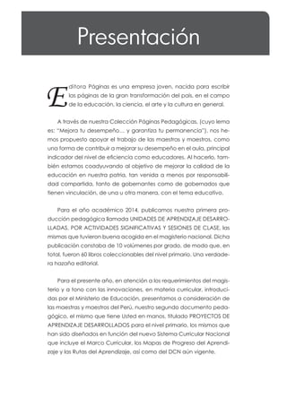 Presentación
E
ditora Páginas es una empresa joven, nacida para escribir
las páginas de la gran transformación del país, en el campo
de la educación, la ciencia, el arte y la cultura en general.
A través de nuestra Colección Páginas Pedagógicas, (cuyo lema
es: “Mejora tu desempeño… y garantiza tu permanencia”), nos he-
mos propuesto apoyar el trabajo de las maestras y maestros, como
una forma de contribuir a mejorar su desempeño en el aula, principal
indicador del nivel de eficiencia como educadores. Al hacerlo, tam-
bién estamos coadyuvando al objetivo de mejorar la calidad de la
educación en nuestra patria, tan venida a menos por responsabili-
dad compartida, tanto de gobernantes como de gobernados que
tienen vinculación, de una u otra manera, con el tema educativo.
Para el año académico 2014, publicamos nuestra primera pro-
ducción pedagógica llamada UNIDADES DE APRENDIZAJE DESARRO-
LLADAS, POR ACTIVIDADES SIGNIFICATIVAS Y SESIONES DE CLASE, las
mismas que tuvieron buena acogida en el magisterio nacional. Dicha
publicación constaba de 10 volúmenes por grado, de modo que, en
total, fueron 60 libros coleccionables del nivel primario. Una verdade-
ra hazaña editorial.
Para el presente año, en atención a los requerimientos del magis-
terio y a tono con las innovaciones, en materia curricular, introduci-
das por el Ministerio de Educación, presentamos a consideración de
las maestras y maestros del Perú, nuestro segundo documento peda-
gógico, el mismo que tiene Usted en manos, titulado PROYECTOS DE
APRENDIZAJE DESARROLLADOS para el nivel primario, los mismos que
han sido diseñados en función del nuevo Sistema Curricular Nacional
que incluye el Marco Curricular, los Mapas de Progreso del Aprendi-
zaje y las Rutas del Aprendizaje, así como del DCN aún vigente.
 