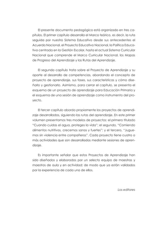 El presente documento pedagógico está organizado en tres ca-
pítulos. El primer capítulo desarrolla el Marco teórico, es decir, la ruta
seguida por nuestro Sistema Educativo desde sus antecedentes el
Acuerdo Nacional, el Proyecto Educativo Nacional, la Política Educa-
tiva centrada en la Gestión Escolar, hasta el actual Sistema Curricular
Nacional que comprende el Marco Curricular Nacional, los Mapas
de Progreso del Aprendizaje y las Rutas del Aprendizaje.
El segundo capítulo trata sobre el Proyecto de Aprendizaje y su
aporte al desarrollo de competencias, abordando el concepto de
proyecto de aprendizaje, sus fases, sus características y cómo dise-
ñarlo y gestionarlo. Asimismo, para cerrar el capítulo, se presenta el
esquema de un proyecto de aprendizaje para Educación Primaria y
el esquema de una sesión de aprendizaje como instrumento del pro-
yecto.
El tercer capítulo aborda propiamente los proyectos de aprendi-
zaje desarrollados, siguiendo las rutas del aprendizaje. En este primer
volumen presentamos tres modelos de proyectos: el primero titulado
“Cuando cuidas el agua, proteges la vida”; el segundo, “Comiendo
alimentos nutritivos, crecemos sanos y fuertes”; y el tercero, “Jugue-
mos sin violencia entre compañeros”. Cada proyecto tiene cuatro o
más actividades que son desarrolladas mediante sesiones de apren-
dizaje.
Es importante señalar que estos Proyectos de Aprendizaje han
sido diseñados y elaborados por un selecto equipo de maestras y
maestros de aula y en actividad; de modo que ya están validados
por la experiencia de cada uno de ellos.
Los editores
 