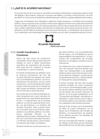 C
A
P
Í
T
U
L
O
1
10
Colección páginas pedagógicas
1.1.¿QUÉ ES EL ACUERDO NACIONAL?
El Acuerdo Nacional es el conjunto de políticas de Estado elaboradas y aprobadas sobre la base
del diálogo y del consenso, luego de un proceso de talleres y consultas a nivel nacional, con el fin
de definir un rumbo para el desarrollo sostenible del país y afirmar su gobernabilidad democrática.
Luego que el Presidente de la República, Alejandro Toledo Manrique, y los líderes de los partidos
políticos, de las organizaciones sociales e instituciones religiosas firmaran el Acuerdo Nacional el 22
de julio de 2002, se realizaron ocho sesiones plenarias del Foro del Acuerdo Nacional. De esta ma-
nera, quedó confirmada la férrea voluntad de los integrantes del Acuerdo Nacional de dar cum-
plimiento a las 29 Políticas de Estado como base para la transición y consolidación de la democra-
cia, la afirmación de la identidad nacional y el diseño de una visión compartida del país a futuro.
Acuerdo Nacional
...Unidos para crecer
1.1.1. Comité Coordinador y
Comisiones
Dentro de este marco de compromiso
compartido, el Foro del Acuerdo Nacional
trabajó en torno a definir mecanismos
operativos de seguimiento del Acuerdo.
Para estos fines se conformó el Comité
Coordinador y cuatro Comisiones.
El Comité Coordinador fue definido como
la instancia permanente del Foro del
Acuerdo Nacional encargada de coordi-
nar con la Presidencia del Foro, con el Co-
mité Técnico de alto Nivel, con las cuatro
Comisiones y con la Secretaría de Coordi-
nación Interinstitucional de la Presidencia
del Consejo de Ministros, donde está ads-
crito el Foro del Acuerdo Nacional.
Se acordó que el Comité Coordinador es-
taría compuesto por cuatro miembros re-
presentantes de cada ámbito presente en
el Foro: un representante de los partidos
políticos, uno de las organizaciones socia-
les, uno del Gobierno y un miembro del
Consejo Consultivo. Para el primer perío-
do, se acordó que Acción Popular repre-
sentará a los partidos políticos, la Confe-
rencia Episcopal Peruana a las
organizaciones sociales, el Reverendo Pa-
dre Juan Julio Wicht al Consejo Consultivo
y el Ministro de Educación, doctor Gerar-
do Ayzanoa del Carpio, al Gobierno.
De igual manera se convino que estos car-
gos serán rotativos, con una periodicidad
de tres meses, con la finalidad de que la
responsabilidad del seguimiento y la pro-
moción del cumplimiento del Acuerdo
Nacional, no recaiga en individuos sino en
instituciones.
Con referencia a las cuatro Comisiones, el
Foro del Acuerdo Nacional decidió que
cada una correspondería a los grandes
objetivos del Acuerdo: Democracia y Esta-
do de Derecho; Equidad y Justicia Social;
Competitividad del País; y Estado Eficien-
te, Transparente y Descentralizado.
El primer encargo del Foro del Acuerdo
Nacional recibido por estas Comisiones
fue concluir, a la brevedad posible, la revi-
sión de las matrices referidas a las 29 Políti-
cas de Estado del Acuerdo Nacional. Se
retomó así el acuerdo establecido en el
“Compromiso de Diálogo” de elaborar in-
dicadores y metas precisas para la ejecu-
ción de las políticas, que permitan verificar
el cumplimiento del Acuerdo Nacional.
Entre el 10 de octubre y el 6 de diciembre
de 2002, las cuatro Comisiones, con el
apoyo de la Presidencia del Consejo de
Ministros y el asesoramiento de expertos
de los distintos sectores, han realizado 54
reuniones de trabajo.
Una vez concluidas las matrices, un grupo
de trabajo conformado por los miembros
del Comité Técnico de Alto Nivel, expertos
 