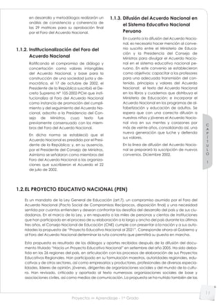 Proyectos de Aprendizaje - 1er
Grado
C
A
P
Í
T
U
L
O
1
11
en desarrollo y metodólogos realizarán un
análisis de consistencia y coherencia de
las 29 matrices para su aprobación final
por el Foro del Acuerdo Nacional.
1.1.2. Institucionalización del Foro del
Acuerdo Nacional
Ratificando el compromiso de diálogo y
concertación como valores intangibles
del Acuerdo Nacional, y base para la
construcción de una sociedad justa y de-
mocrática, el 17 de octubre de 2002, el
Presidente de la República suscribió el De-
creto Supremo N° 105-2002-PCM que insti-
tucionaliza al Foro del Acuerdo Nacional
como instancia de promoción del cumpli-
miento y del seguimiento del Acuerdo Na-
cional, adscrito a la Presidencia del Con-
sejo de Ministros, cuyo texto fue
previamente consensuado con los miem-
bros del Foro del Acuerdo Nacional.
En dicha norma se estableció que el
Acuerdo Nacional es presidido por el Presi-
dente de la República; y, en su ausencia,
por el Presidente del Consejo de Ministros.
Asimismo se señalaron como miembros del
Foro del Acuerdo Nacional a las organiza-
ciones que suscribieron el Acuerdo el 22
de julio de 2002.
1.1.3. Difusión del Acuerdo Nacional en
el Sistema Educativo Nacional
Peruano
En cuanto a la difusión del Acuerdo Nacio-
nal, es necesario hacer mención al conve-
nio suscrito entre el Ministerio de Educa-
ción y la Presidencia del Consejo de
Ministros para divulgar el Acuerdo Nacio-
nal en el sistema educativo nacional pe-
ruano. En este convenio se establecieron
como objetivos: capacitar a los profesores
para una adecuada transmisión del con-
tenido, principios y valores del Acuerdo
Nacional; el texto del Acuerdo Nacional
en los libros y cuadernos que distribuya el
Ministerio de Educación; e incorporar el
Acuerdo Nacional en los programas de al-
fabetización y educación de adultos. Se
espera que con una correcta difusión a
nuestros niños y jóvenes el Acuerdo Nacio-
nal viva en sus mentes y corazones por
más de veinte años, consolidando así, una
nueva generación que luche y defienda
sus valores.
En la línea de difusión del Acuerdo Nacio-
nal se preparará la suscripción de nuevos
convenios. Diciembre 2002.
1.2.EL PROYECTO EDUCATIVO NACIONAL (PEN)
Es un mandato de la Ley General de Educación (art.7), un compromiso asumido por el Foro del
Acuerdo Nacional (Pacto Social de Compromisos Recíprocos, disposición final) y una necesidad
sentida por cuantos entienden y desean confrontar los desafíos del desarrollo del país y de sus ciu-
dadanos. En el marco de la Ley, y en respuesta a las miles de personas y cientos de instituciones
que han participado en el proceso de su elaboración a lo largo y ancho del país durante los últimos
tres años, el Consejo Nacional de Educación (CNE) cumple con presentar a la nación y a sus auto-
ridades la propuesta de “Proyecto Educativo Nacional al 2021”. Corresponde ahora al Gobierno y
al Foro del Acuerdo Nacional determinar la ruta concreta que permitirá su puesta en marcha.
Esta propuesta es resultado de los diálogos y aportes recibidos después de la difusión del docu-
mento titulado “Hacia un Proyecto Educativo Nacional” en setiembre del año 2005. Ha sido deba-
tida en las 26 regiones del país, en articulación con los procesos de elaboración de sus Proyectos
Educativos Regionales. Han participado en su formulación maestros, autoridades regionales, edu-
cativas y de otros sectores, así como empresarios y productores, profesionales de diversas especia-
lidades, líderes de opinión, jóvenes, dirigentes de organizaciones sociales y del mundo de la cultu-
ra. Han revisado, criticado y aportado al texto numerosas organizaciones sociales de base y
asociaciones civiles, así como medios de comunicación. La propuesta se ha nutrido también de las
 