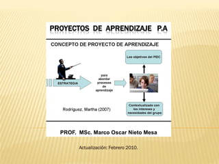 PROYECTOS DE APRENDIZAJE P.A




  PROF. MSc. Marco Oscar Nieto Mesa

        Actualización: Febrero 2010.
 