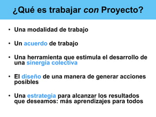 ¿Qué es trabajar  con  Proyecto? Una modalidad de trabajo Un  acuerdo  de trabajo Una herramienta que estimula el desarrollo de una  sinergia colectiva El  diseño  de una manera de generar acciones posibles  Una  estrategia  para alcanzar los resultados que deseamos: más aprendizajes para todos 