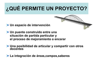 ¿QUÉ PERMITE UN PROYECTO? Un espacio de intervención Un puente construido entre una situación de partida particular y el proceso de mejoramiento a encarar Una posibilidad de articular y compartir con otros docentes La integración de áreas,campos,saberes 