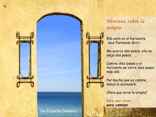 Ventana sobre la utopía Ella está en el horizonte -dice Fernando Birri-.  Me acerco dos pasos, ella se aleja dos pasos.  Camino diez pasos y el horizonte se corre diez pasos más allá.  Por mucho que yo camine, nunca la alcanzaré.  ¿Para que sirve la utopía?  Para eso sirve:  para caminar De Eduardo Galeano 