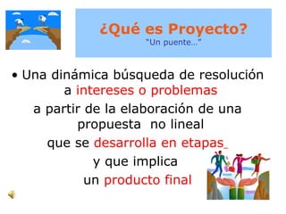 ¿Qué es Proyecto? “Un puente…” Una dinámica búsqueda de resolución a  intereses o problemas   a partir de la elaboración de una propuesta  no lineal  que se  desarrolla en etapas   y que implica  un   producto final 