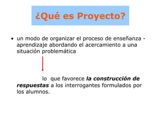 ¿Qué es Proyecto? un modo de organizar el proceso de enseñanza -aprendizaje abordando el acercamiento a una situación problemática lo  que favorece  la construcción de respuestas  a los interrogantes formulados por los alumnos. 