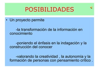 POSIBILIDADES Un proyecto permite -la transformación de la información en conocimiento  -poniendo el énfasis en la indagación y la construcción del conocer  -valorando la creatividad , la autonomía y la formación de personas con pensamiento crítico . 