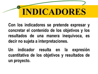 INDICADORES Con los indicadores se pretende expresar y concretar el contenido de los objetivos y los resultados de una manera inequívoca, es decir no sujeta a interpretaciones. Un indicador resulta en la expresión cuantitativa de los objetivos y resultados de un proyecto. 
