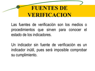FUENTES DE VERIFICACION Las fuentes de verificación son los medios o procedimientos que sirven para conocer el estado de los indicadores. Un indicador sin fuente de verificación es un indicador inútil, pues será imposible comprobar su cumplimiento. 