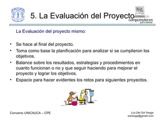 5. La Evaluación del Proyecto La Evaluación del proyecto mismo: Se hace al final del proyecto. Toma como base la planificación para analizar si se cumplieron los objetivos. Balance sobre los resultados, estrategias y procedimientos en cuanto funcionan o no y que seguir haciendo para mejorar el proyecto y lograr los objetivos. Espacio para hacer evidentes los retos para siguientes proyectos. Convenio UNICAUCA – CPE  
