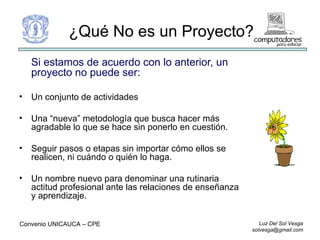 Si estamos de acuerdo con lo anterior, un proyecto no puede ser: Un conjunto de actividades Una “nueva” metodología que busca hacer más agradable lo que se hace sin ponerlo en cuestión. Seguir pasos o etapas sin importar cómo ellos se realicen, ni cuándo o quién lo haga. Un nombre nuevo para denominar una rutinaria actitud profesional ante las relaciones de enseñanza y aprendizaje. ¿Qué No es un Proyecto? Convenio UNICAUCA – CPE  