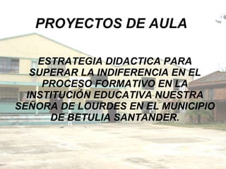 PROYECTOS DE AULA ESTRATEGIA DIDACTICA PARA SUPERAR LA INDIFERENCIA EN EL PROCESO FORMATIVO EN LA INSTITUCIÓN EDUCATIVA NUESTRA SEÑORA DE LOURDES EN EL MUNICIPIO DE BETULIA SANTANDER. 