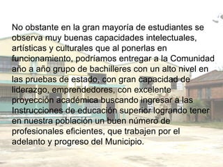 No obstante en la gran mayoría de estudiantes se observa muy buenas capacidades intelectuales,  artísticas y culturales que al ponerlas en funcionamiento, podríamos entregar a la Comunidad año a año grupo de bachilleres con un alto nivel en las pruebas de estado, con gran capacidad de liderazgo, emprendedores, con excelente proyección académica buscando ingresar a las Instrucciones de educación superior logrando tener en nuestra población un buen número de profesionales eficientes, que trabajen por el adelanto y progreso del Municipio. 