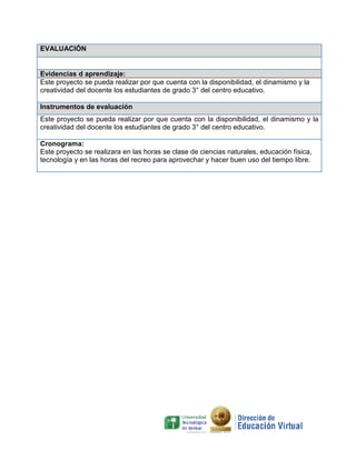 EVALUACIÓN

Evidencias d aprendizaje:
Este proyecto se pueda realizar por que cuenta con la disponibilidad, el dinamismo y la
creatividad del docente los estudiantes de grado 3° del centro educativo.
Instrumentos de evaluación
Este proyecto se pueda realizar por que cuenta con la disponibilidad, el dinamismo y la
creatividad del docente los estudiantes de grado 3° del centro educativo.
Cronograma:
Este proyecto se realizara en las horas se clase de ciencias naturales, educación física,
tecnología y en las horas del recreo para aprovechar y hacer buen uso del tiempo libre.

 