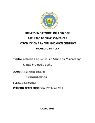 UNIVERSIDAD CENTRAL DEL ECUADOR
FACULTAD DE CIENCIAS MÉDICAS
INTRODUCCIÓN A LA COMUNICACIÓN CIENTÍFICA
PROYECTO DE AULA

TEMA: Detección de Cáncer de Mama en Mujeres con
Riesgo Promedio y Alto
AUTOR(S): Sánchez Eduardo
Uyaguari Gabriela
FECHA: 24/10/2013
PERIODO ACADÉMICO: Sept 2013-Ene 2014

QUITO 2013

 