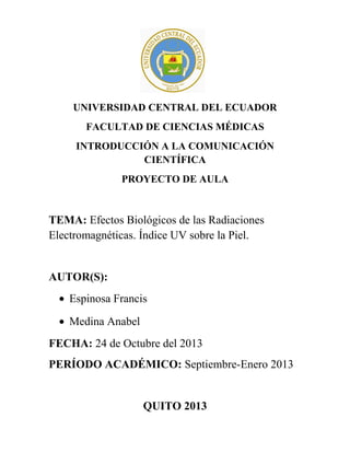 UNIVERSIDAD CENTRAL DEL ECUADOR
FACULTAD DE CIENCIAS MÉDICAS
INTRODUCCIÓN A LA COMUNICACIÓN
CIENTÍFICA
PROYECTO DE AULA

TEMA: Efectos Biológicos de las Radiaciones
Electromagnéticas. Índice UV sobre la Piel.

AUTOR(S):
• Espinosa Francis
• Medina Anabel
FECHA: 24 de Octubre del 2013
PERÍODO ACADÉMICO: Septiembre-Enero 2013

QUITO 2013

 