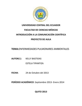 UNIVERSIDAD CENTRAL DEL ECUADOR
FACULTAD DE CIENCIAS MÉDICAS
INTRODUCCIÓN A LA COMUNICACIÓN CIENTÍFICA
PROYECTO DE AULA

TEMA:ENFERMEDADES PULMONARES AMBIENTALES

AUTOR(S):

KELLY BASTIDAS
ESTELA TIPANTIZA

FECHA:

24 de Octubre del 2013

PERÍODO ACADÉMICO: Septiembre 2013- Enero 2014

QUITO 2013

 