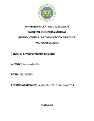 UNIVERSIDAD CENTRAL DEL ECUADOR
FACULTAD DE CIENCIAS MÉDICAS
INTRODUCCIÓN A LA COMUNICACIÓN CIENTÍFICA
PROYECTO DE AULA

TEMA: El Envejecimiento de la piel

AUTOR(S):Jessica Gudiño

FECHA:24/10/2013

PERÍODO ACADÉMICO: septiembre 2013 - febrero 2014

QUITO 2013

 
