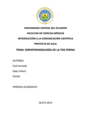 UNIVERSIDAD CENTRAL DEL ECUADOR
FACULTAD DE CIENCIAS MÉDICAS
INTRODUCCIÓN A LA COMUNICACIÓN CIENTÍFICA
PROYECTO DE AULA

TEMA: SEROEPIDEMIOLOGÍA DE LA TOS FERINA

AUTOR(S):
Paúl Hurtado
Eddy Villacís
FECHA:

PERÍODO ACADÉMICO:

QUITO 2013

 