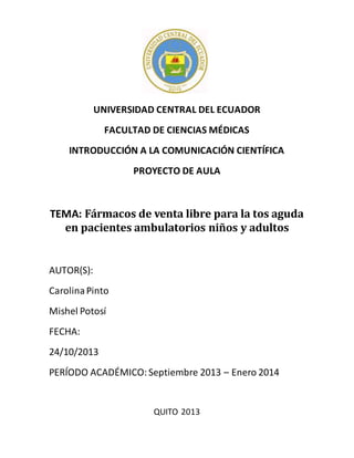 UNIVERSIDAD CENTRAL DEL ECUADOR
FACULTAD DE CIENCIAS MÉDICAS
INTRODUCCIÓN A LA COMUNICACIÓN CIENTÍFICA
PROYECTO DE AULA
TEMA: Fármacos de venta libre para la tos aguda
en pacientes ambulatorios niños y adultos
AUTOR(S):
CarolinaPinto
Mishel Potosí
FECHA:
24/10/2013
PERÍODO ACADÉMICO: Septiembre 2013 – Enero 2014
QUITO 2013
 