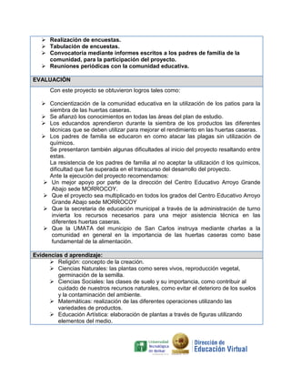 Realización de encuestas
encuestas.
Tabulación de encuestas
encuestas.
Convocatoria mediante informes escritos a los padres de familia de la
comunidad, para la participación del proyecto.
Reuniones periódicas con la comunidad educativa.
EVALUACIÓN
Con este proyecto se obtuvieron logros tales como:
Concientización de la comunidad educativa en la utilización de los patios para la
siembra de las huertas caseras.
Se afianzó los conocimientos en todas las áreas del plan de estudio.
Los educandos aprendieron durante la siembra de los productos las diferentes
técnicas que se deben utilizar para mejorar el rendimiento en las huer
huertas caseras.
Los padres de familia se educaron en como atacar las plagas sin utilización de
químicos.
Se presentaron también algunas dificultades al inicio del proyecto resaltando entre
estas.
La resistencia de los padres de familia al no aceptar la utilización d los químicos,
utilización
dificultad que fue superada en el transcurso del desarrollo del proyecto.
Ante la ejecución del proyecto recomendamos:
Un mejor apoyo por parte de la dirección del Centro Educativo Arroyo Grande
Abajo sede MORROCOY
MORROCOY.
Que el proyecto sea multiplicado en todos los grados del Centro Educativo Arroyo
a
Grande Abajo sede MORROCOY
Que la secretaria de educación municipal a través de la administración de turno
invierta los recursos necesarios para una mejor asistencia técnica en las
diferentes huertas caseras.
uertas
Que la UMATA del municipio de San Carlos instruya mediante charlas a la
comunidad en general en la importancia de las huertas caseras como base
fundamental de la alimentación.
Evidencias d aprendizaje:
Religión: concepto de la creación.
Ciencias Naturales: las plantas como seres vivos, reproducción vegetal,
germinación de la semilla.
Ciencias Sociales: las clases de suelo y su importancia, como contribuir al
cuidado de nuestros recursos naturales, como evitar el deterioro de los suelos
y la contaminación del ambiente.
Matemáticas: realización de las diferentes operaciones utilizando las
variedades de productos.
Educación Artística: elaboración de plantas a través de figuras utilizando
elementos del medio.

 