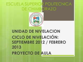 ESCUELA SUPERIOR POLITECNICA
      DE CHIMBORAZO




  UNIDAD DE NIVELACION
  CICLO DE NIVELACIÓN:
  SEPTIEMBRE 2012 / FEBRERO
  2013
  PROYECTO DE AULA
 
