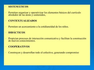 SISTEMÁTICOS Permiten organizar y operativizar los elementos básicos del currículo alrededor de las áreas y contenidos,  CONTEXTUALIZADOS Permiten un acercamiento a la cotidianeidad de los niños. DIDÁCTICOS Propician procesos de interacción comunicativa y facilitan la construcción de nuevos conocimientos. COOPERATIVOS   Construyen y desarrollan todo el colectivo, generando compromiso 