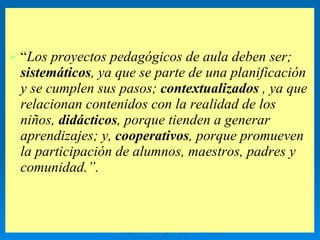“ Los proyectos pedagógicos de aula deben ser;  sistemáticos , ya que se parte de una planificación y se cumplen sus pasos;  contextualizados  , ya que relacionan contenidos con la realidad de los niños,  didácticos , porque tienden a generar aprendizajes; y,  cooperativos , porque promueven la participación de alumnos, maestros, padres y comunidad.”. 