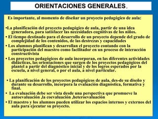 ORIENTACIONES GENERALES . Es importante, al momento de diseñar un proyecto pedagógico de aula:  • La planificación del proyecto pedagógico de aula, partir de una idea generadora, para satisfacer las necesidades cognitivas de los niños. •  El tiempo destinado para el desarrollo de un proyecto depende del grado de complejidad de los contenidos, de las destrezas y capacidades  •  Los alumnos planifican y desarrollan el proyecto contando con la participación del maestro como facilitador en un proceso de interacción constructivista  •  Los proyectos pedagógicos de aula incorporan, en las diferentes actividades didácticas, las orientaciones que surgen de los proyectos pedagógicos del plantel a partir del diagnóstico inicial y de los logros esperados por la escuela, a nivel general, o por el aula, a nivel particular. •  La planificación de los proyectos pedagógicos de aula, des­de su diseño y durante su desarrollo, incorpora la evaluación diagnóstica, formativa y final.  •  La evaluación debe ser vista desde una perspectiva que promueve la autoevaluación ,la coevaluación ,heteroevaluación  •  El maestro y los alumnos pueden utilizar los espacios internos y externos del aula para ejecutar su proyecto.  