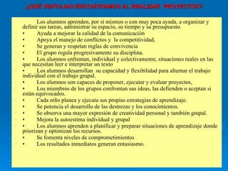 ¿QUÉ VENTAJAS ENCONTRAMOS AL REALIZAR  PROYECTOS? Los alumnos aprenden, por sí mismos o con muy poca ayuda, a organizar y definir sus tareas, administrar su espacio, su tiempo y su presupuesto. • Ayuda a mejorar la calidad de la comunicación  • Apoya el manejo de conflictos y  la competitividad,  • Se generan y respetan reglas de convivencia  • El grupo regula progresivamente su disciplina. • Los alumnos enfrentan, individual y colectivamente, situaciones reales en las que necesitan leer e interpretar un texto  • Los alumnos desarrollan  su capacidad y flexibilidad para alternar el trabajo individual con el trabajo grupal. • Los alumnos son capaces de proponer, ejecutar y evaluar proyectos,  • Los miembros de los grupos confrontan sus ideas, las defienden o aceptan si están equivocados. • Cada niño planea y ejecuta sus propias estrategias de aprendizaje. • Se potencia el desarrollo de las destrezas y los conocimientos. • Se observa una mayor expresión de creatividad personal y también grupal. • Mejora la autoestima individual y grupal • Los alumnos aprenden a planificar y preparar situaciones de aprendizaje donde priorizan y optimizan los recursos. • Se fomenta niveles de comprometimientos  • Los resultados inmediatos generan entusiasmo. 