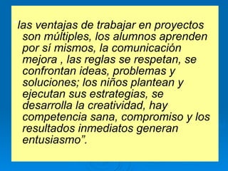 “ las ventajas de trabajar en proyectos son múltiples, los alumnos aprenden por sí mismos, la comunicación mejora , las reglas se respetan, se confrontan ideas, problemas y soluciones; los niños plantean y ejecutan sus estrategias, se desarrolla la creatividad, hay competencia sana, compromiso y los resultados inmediatos generan entusiasmo”. 
