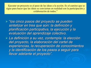 “ Ejecutar un proyecto es el paso de las ideas a la acción. Es el camino que se sigue para hacer que las ideas se conviertan en realidad con la participación y colaboración de todos.” “ los cinco pasos del proyecto se pueden sintetizar en tres que son: la definición y planificación participativa, la ejecución y la evaluación del aprendizaje colectivo. La definición a su vez, contempla: la elección del proyecto, la elaboración del cartel de experiencias, la recuperación de conocimientos y la identificación de los pasos a seguir para llevar adelante el proyecto”.   
