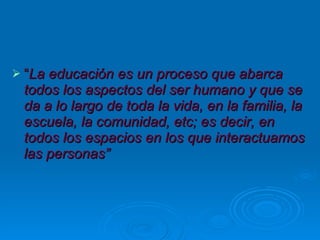 “ La educación es un proceso que abarca todos los aspectos del ser humano y que se da a lo largo de toda la vida, en la familia, la escuela, la comunidad, etc; es decir, en todos los espacios en los que interactuamos las personas” 