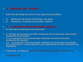 2.  Ejecución del  Proyecto Esta fase del trabajo se centra en las siguientes actividades: a) Realización dé tareas individuales y de grupo.  b) Monitoreo y evaluaciones parciales. maestro. 3. Evaluación del aprendizaje colectivo En esta fase se distinguen tres momentos: 3.1 El logro de las tareas parciales necesarias para la ejecución del proyecto (evaluación de procesos). 3.2 La evaluación de los aprendizajes realizados durante el pro­yecto (evaluación de impacto). 3.3 La evaluación final del proyecto, tomando en cuenta cómo se presentó en la culminación y si esto responde a las expectativas iniciales (evaluación de resultados). Finalmente, se realiza el  ACTO DE PRESENTACIÓN DEL PROYECTO O  CULMINACIÓN.,  