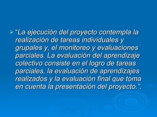 “ La ejecución del proyecto contempla la realización de tareas individuales y grupales y, el monitoreo y evaluaciones parciales. La evaluación del aprendizaje colectivo consiste en el logro de tareas parciales, la evaluación de aprendizajes realizados y la evaluación final que toma en cuenta la presentación del proyecto.”. 