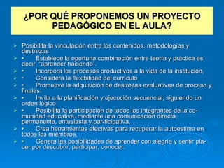 ¿POR QUÉ PROPONEMOS UN PROYECTO PEDAGÓGICO EN EL AULA? Posibilita la vinculación entre los contenidos, metodologías y destrezas  • Establece la oportuna combinación entre teoría y práctica es decir  “aprender haciendo”. • Incorpora los procesos productivos a la vida de la institución,  • Considera la flexibilidad del currículo  • Promueve la adquisición de destrezas evaluativas de proceso y finales. • Invita a la planificación y ejecución secuencial, siguiendo un orden lógico  • Posibilita la participación de todos los integrantes de la co­munidad educativa, mediante una comunicación directa, permanente, entusiasta y par­ticipativa. • Crea herramientas efectivas para recuperar la autoestima en todos los miembros. • Genera las posibilidades de aprender con alegría y sentir pla­cer por descubrir, participar, conocer. 