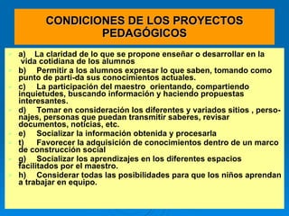 CONDICIONES DE LOS PROYECTOS PEDAGÓGICOS a)   La claridad de lo que se propone enseñar o desarrollar en la  vida cotidiana de los alumnos b) Permitir a los alumnos expresar lo que saben, tomando como punto de parti­da sus conocimientos actuales. c) La participación del maestro  orientando, compartiendo inquietudes, buscando información y haciendo propuestas interesantes. d) Tomar en consideración los diferentes y variados sitios , perso­najes, personas que puedan transmitir saberes, revisar documentos, noticias, etc. e) Socializar la información obtenida y procesarla t) Favorecer la adquisición de conocimientos dentro de un marco de construcción social  g) Socializar los aprendizajes en los diferentes espacios facilitados por el maestro.  h) Considerar todas las posibilidades para que los niños aprendan a trabajar en equipo. 