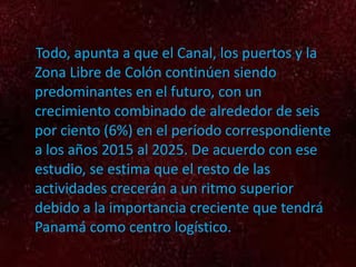 Todo, apunta a que el Canal, los puertos y la Zona Libre de Colón continúen siendo predominantes en el futuro, con un crecimiento combinado de alrededor de seis por ciento (6%) en el período correspondiente a los años 2015 al 2025. De acuerdo con ese estudio, se estima que el resto de las actividades crecerán a un ritmo superior debido a la importancia creciente que tendrá Panamá como centro logístico. 