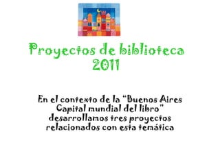 Proyectos de biblioteca
        2011

 En el contexto de la “Buenos Aires
     Capital mundial del libro”
    desarrollamos tres proyectos
   relacionados con esta temática
 
