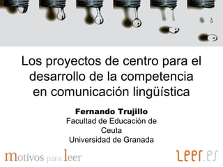 Los proyectos de centro para el
 desarrollo de la competencia
  en comunicación lingüística
         Fernando Trujillo
       Facultad de Educación de
                 Ceuta
        Universidad de Granada
 