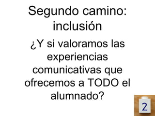 Segundo camino:
   inclusión
 ¿Y si valoramos las
     experiencias
  comunicativas que
ofrecemos a TODO el
      alumnado?
 