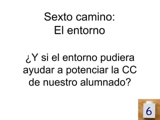 Sexto camino:
     El entorno

¿Y si el entorno pudiera
ayudar a potenciar la CC
 de nuestro alumnado?
 