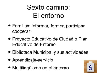 Sexto camino:
          El entorno
• Familias: informar, formar, participar,
  cooperar
• Proyecto Educativo de Ciudad o Plan
  Educativo de Entorno
• Biblioteca Municipal y sus actividades
• Aprendizaje-servicio
• Multilingüismo en el entorno
 